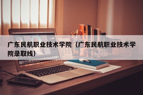 广东民航职业技术学院（广东民航职业技术学院录取线）