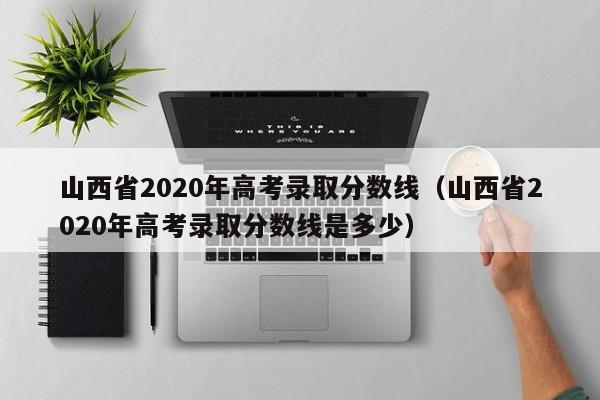 山西省2020年高考录取分数线（山西省2020年高考录取分数线是多少）