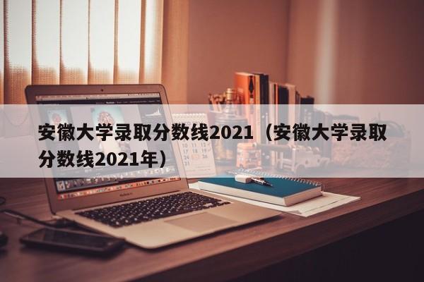 安徽大学录取分数线2021（安徽大学录取分数线2021年）