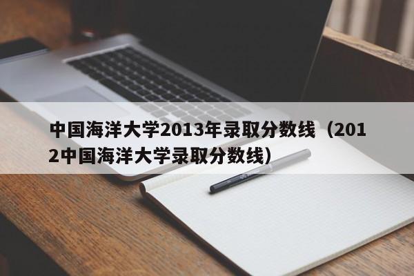 中国海洋大学2013年录取分数线（2012中国海洋大学录取分数线）