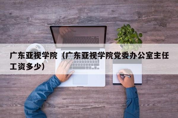 广东亚视学院（广东亚视学院党委办公室主任工资多少）