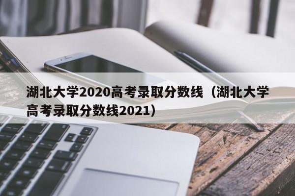 湖北大学2020高考录取分数线（湖北大学高考录取分数线2021）