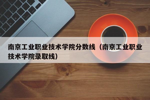 南京工业职业技术学院分数线（南京工业职业技术学院录取线）