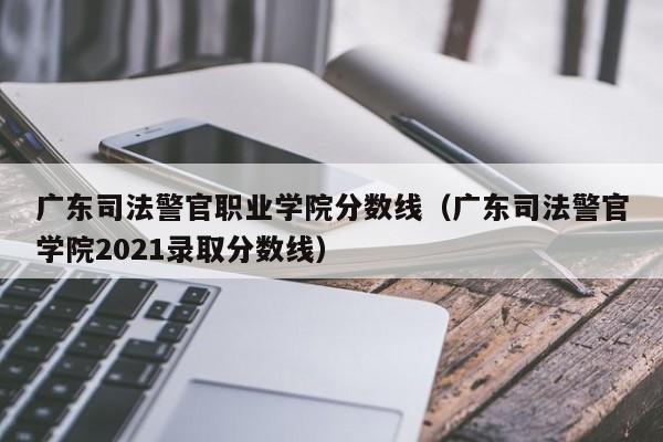 广东司法警官职业学院分数线（广东司法警官学院2021录取分数线）