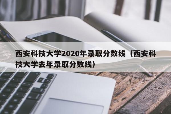 西安科技大学2020年录取分数线（西安科技大学去年录取分数线）