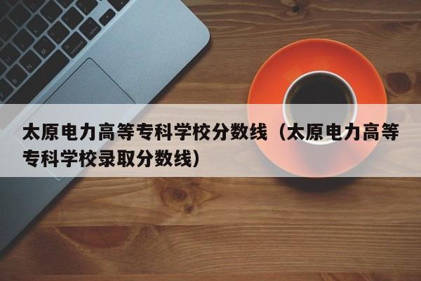 太原电力高等专科学校分数线（太原电力高等专科学校录取分数线）