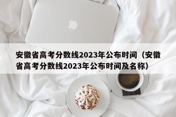 安徽省高考分数线2023年公布时间（安徽省高考分数线2023年公布时间及名称）