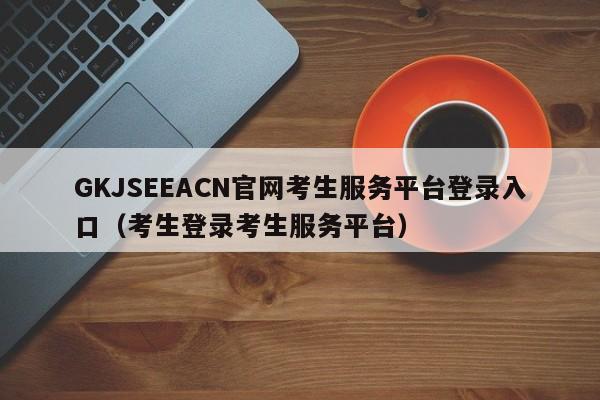 GKJSEEACN官网考生服务平台登录入口（考生登录考生服务平台）