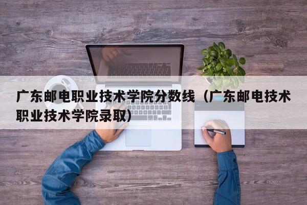 广东邮电职业技术学院分数线（广东邮电技术职业技术学院录取）