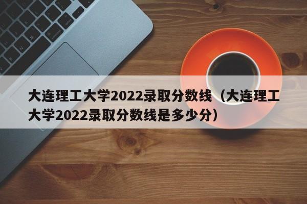 大连理工大学2022录取分数线（大连理工大学2022录取分数线是多少分）