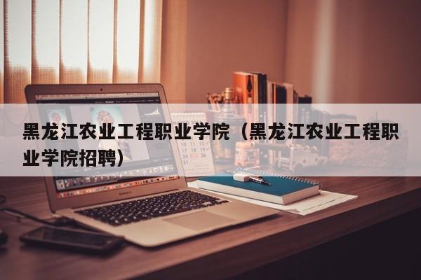 黑龙江农业工程职业学院（黑龙江农业工程职业学院招聘）