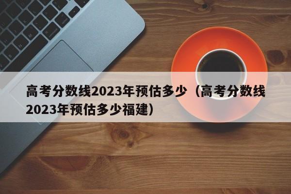 高考分数线2023年预估多少（高考分数线2023年预估多少福建）