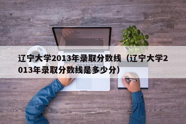 辽宁大学2013年录取分数线（辽宁大学2013年录取分数线是多少分）