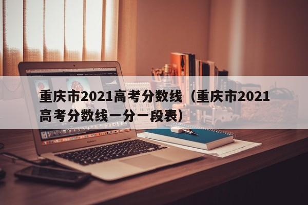 重庆市2021高考分数线（重庆市2021高考分数线一分一段表）