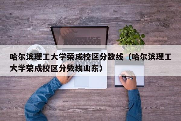 哈尔滨理工大学荣成校区分数线（哈尔滨理工大学荣成校区分数线山东）