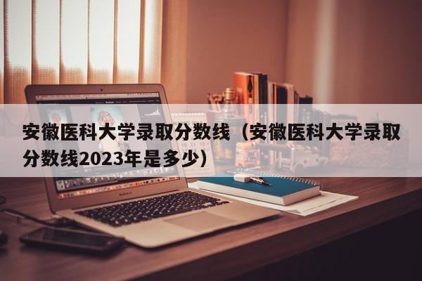 安徽医科大学录取分数线（安徽医科大学录取分数线2023年是多少）