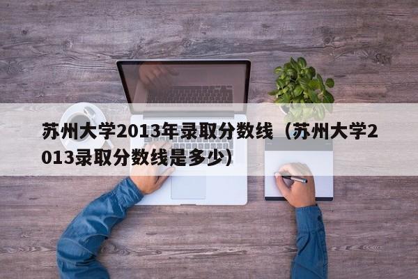 苏州大学2013年录取分数线（苏州大学2013录取分数线是多少）