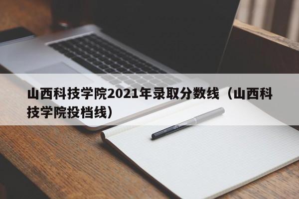 山西科技学院2021年录取分数线（山西科技学院投档线）