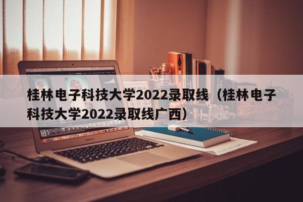 桂林电子科技大学2022录取线（桂林电子科技大学2022录取线广西）