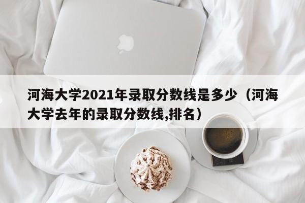 河海大学2021年录取分数线是多少（河海大学去年的录取分数线,排名）