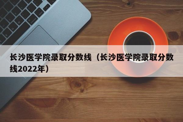 长沙医学院录取分数线（长沙医学院录取分数线2022年）