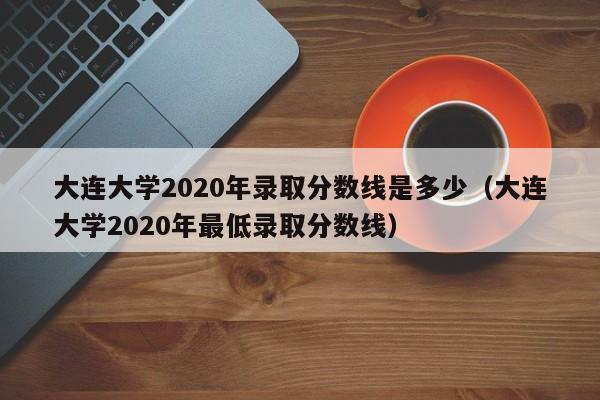 大连大学2020年录取分数线是多少（大连大学2020年最低录取分数线）