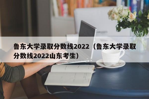 鲁东大学录取分数线2022（鲁东大学录取分数线2022山东考生）