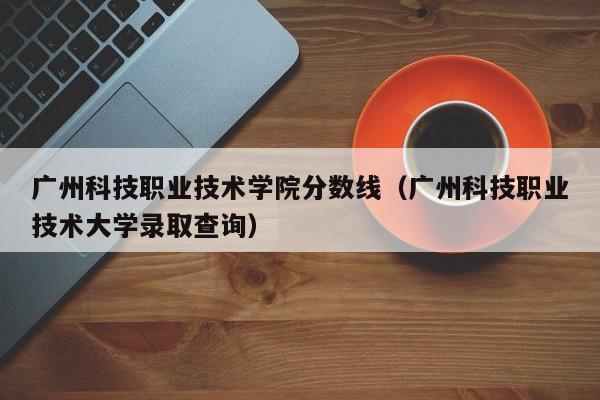 广州科技职业技术学院分数线（广州科技职业技术大学录取查询）