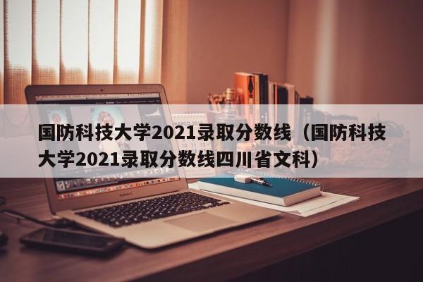 国防科技大学2021录取分数线（国防科技大学2021录取分数线四川省文科）