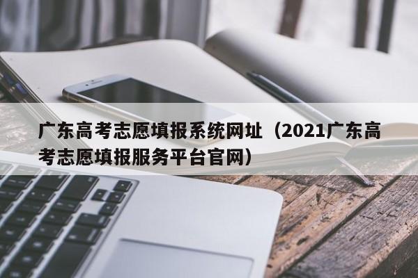 广东高考志愿填报系统网址（2021广东高考志愿填报服务平台官网）