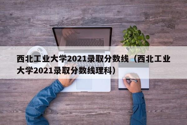 西北工业大学2021录取分数线（西北工业大学2021录取分数线理科）