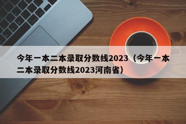 今年一本二本录取分数线2023（今年一本二本录取分数线2023河南省）