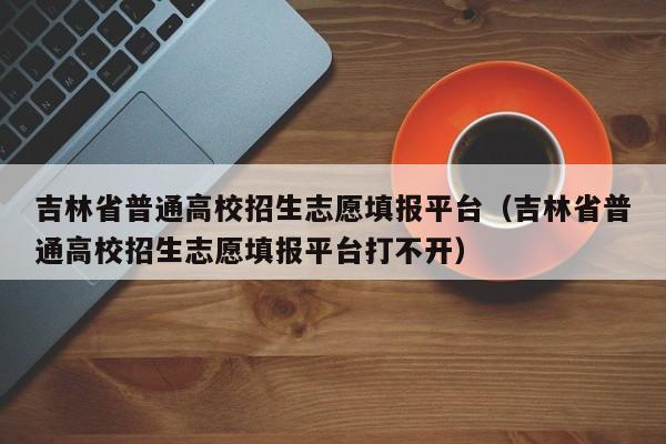 吉林省普通高校招生志愿填报平台（吉林省普通高校招生志愿填报平台打不开）