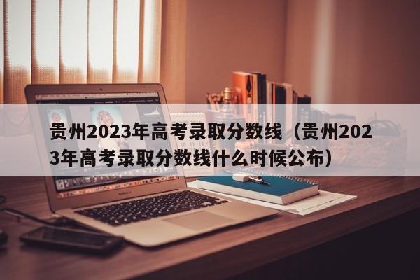 贵州2023年高考录取分数线（贵州2023年高考录取分数线什么时候公布）