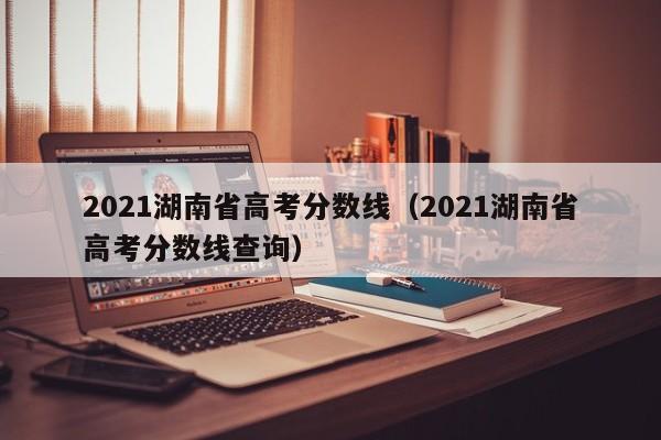 2021湖南省高考分数线（2021湖南省高考分数线查询）