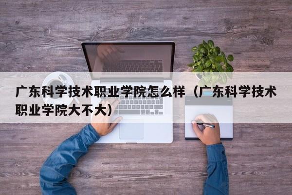 广东科学技术职业学院怎么样（广东科学技术职业学院大不大）