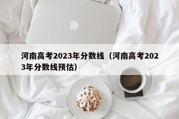 河南高考2023年分数线（河南高考2023年分数线预估）