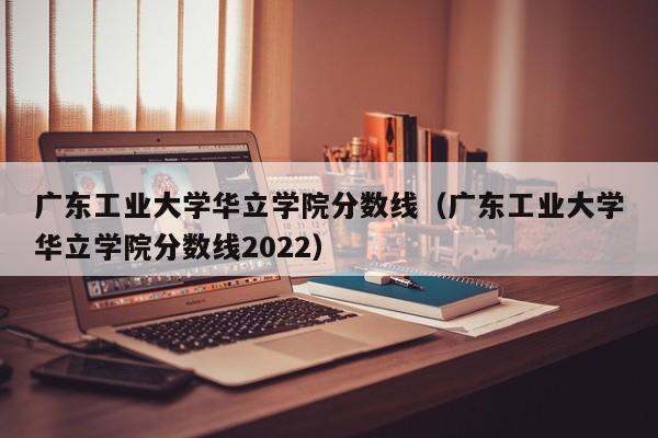 广东工业大学华立学院分数线（广东工业大学华立学院分数线2022）