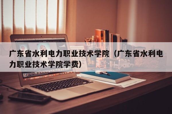 广东省水利电力职业技术学院（广东省水利电力职业技术学院学费）