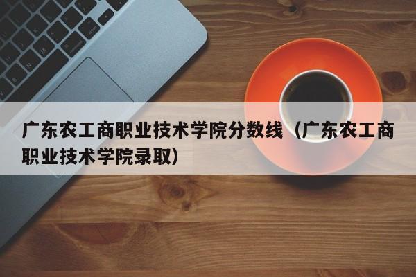 广东农工商职业技术学院分数线（广东农工商职业技术学院录取）