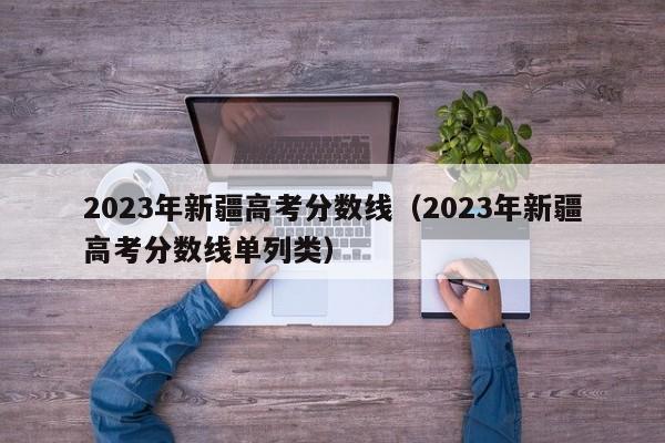 2023年新疆高考分数线（2023年新疆高考分数线单列类）