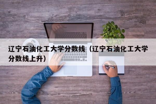 辽宁石油化工大学分数线（辽宁石油化工大学分数线上升）