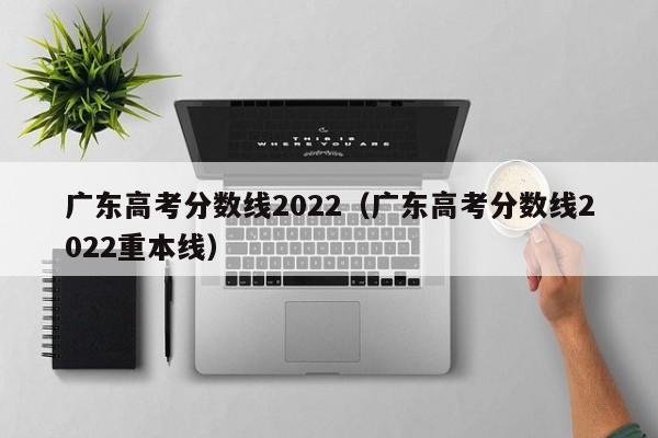 广东高考分数线2022（广东高考分数线2022重本线）