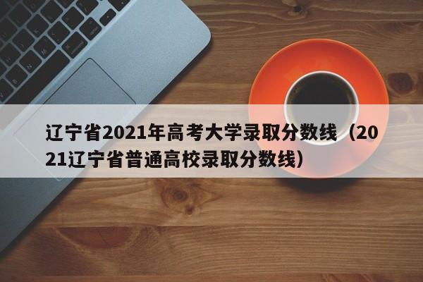 辽宁省2021年高考大学录取分数线（2021辽宁省普通高校录取分数线）