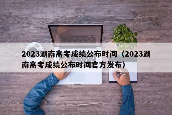 2023湖南高考成绩公布时间（2023湖南高考成绩公布时间官方发布）