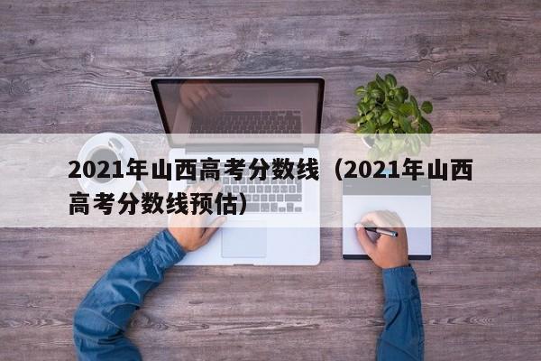 2021年山西高考分数线（2021年山西高考分数线预估）