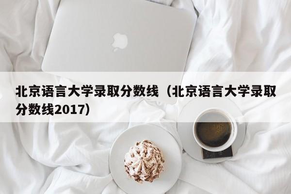 北京语言大学录取分数线（北京语言大学录取分数线2017）