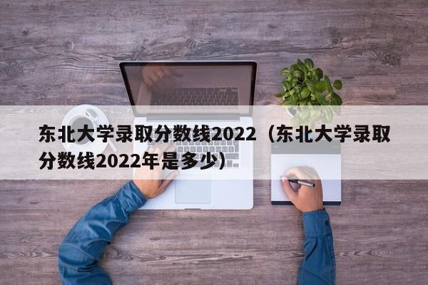 东北大学录取分数线2022（东北大学录取分数线2022年是多少）