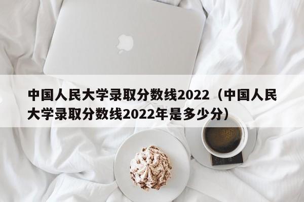 中国人民大学录取分数线2022（中国人民大学录取分数线2022年是多少分）