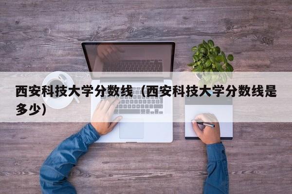 西安科技大学分数线（西安科技大学分数线是多少）